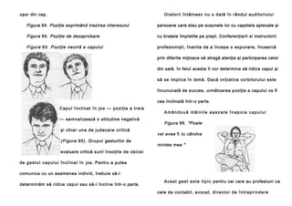 uşor din cap.

Ora to rii în tâl n e sc n u o d a tă în râ n d ul au di to ri u lu i

Figura 94. Poziţie exprimând trezirea interesului

persoane care stau pe scaunele lor cu capetele aplecate şi

Figura 95. Poziţie de dezaprobare

cu braţele împletite pe piept. Conferenţiarii si instructorii

Figura 93. Poziţie neutră a capului

profesionişti, înainte de a începe o expunere, încearcă
prin diferite mijloace să atragă atenţia şi participarea celor
din sală. în felul acesta îi vor determina să ridice capul şi
să se implice în temă. Dacă iniţiativa vorbitorului este
încununată de succes, următoarea poziţie a capului va fi
cea înclinată într-o parte.

C a p u l î n c l i n a t î n j o s — p o zi ţ i a a tr e i a
— se m n a lizează o atitudine negativă
şi ch ia r un a d e j ud e ca re cri ti că

(Figura 95). Gru pul gesturilor de

Amândouă mâinile aşezate înapoia capului

Figura 96. "Poate
vei avea fi tu cândva
mintea mea "

evaluare critică sun t însoţite de obice i
de g e s t u l c a p u l u i î n c l i n a t î n jos. Pentru a putea
comunica cu un asemenea individ, trebuie să-l
determinăm să ridice capul sau să-l încline într-o parte.

A c e s t g e s t e s t e t i p i c pentru cei care au profesiuni ca
cele de contabil, avocat, d i r e c t o r d e î n t r e p r i n d e r e

 
