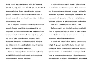 putem ajunge, aşezând un obiect ceva mai departe şi

In cursul cercetării acestui gest s-a constatat» de

întrebându-l: "Aţi văzut acest obiect?" obligându-l astfel să

exemplu, la o societate de asigurări, că din treizeci de

se aple ce înai nte. Este o me tod ă bun ă şi i mitarea

şefi de compartimente, douăzeci şi şapte îl utilizau în

gestului. Dacă vrem să arătăm că suntem de acord cu

mod curent în prezenţa subordonaţilor, dar rareori în faţa

cealaltă persoană, nu trebuie să facem altceva decât să

superiorilor, în prezenţa şefilor lor, aceiaşi oameni

imităm gesturile sale.

recurgeau la grupuri de gesturi de supunere şi defensive.

Pe de altă parte, daca cineva utilizând gestul mâinilor
a şe z a t e în a p o i a ca p u l u i n e a d mo n e st e a ză , i a r n o i

GESTURI AGRESIVE ŞI DE PREGĂTIRE
Ce fel de gesturi sunt folosite în următoarele situaţii:

răspundem, prin imitare, cu acelaşi gest, înseamnă că pe

când un copil mic se ceartă cu părinţii săi, când un atlet

cale non-verbală î! intimidăm. Doi avocaţi, de exemplu,

a şteap tă să-i vină rân dul la con curs, cân d un bo xe r

p o t u t i l i za a c e s t g e s t c â n d su n t î m p r e u n ă p e n t r u

aşteaptă în vestiar începerea meciului?

exprimarea similitudinii şi înţelegerii între ei (Figura 97),

în fiecare din aceste cazuri, individul stă cu mâinile

dar utilizat de un elev neastâmpărat în biroul directorului

înfipte în şolduri, acesta fiind unul din cele mai

şcolii, 1 ar înfuria, desigur, pe acesta.

răspândite gesturi care comunică o atitudine agresivă.

Originea acestui gest este incertă, dar, după toate

Unii observatori l-au etichetat drept gest "de pregătire",

p roba bili tă ţil e, mâin ile sunt fo losite ca rezemă to are

ceea ce într-un anumit context este o denumire corectă,

imaginară pentru sprijin şi destindere.

dar semnificaţia lui de bază este agresiunea. Poziţia este

 