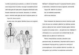 numită şi postură provocatoare, cu referire la individul

Bărbaţii îl utilizează frecvent în prezenţa femeilor pentru

care merge direct la ţintă şi recurge la această postură

a demonstra o atitudine de mascul agresivă, dominantă.

când este gata de luptă pentru atingerea obiectivelor sale.

Fi gur a 9 9 . Mâin ile la şold uri

A ce ste observaţii sunt exacte , de oarece , în a mbel e

fac ca modelele prezentate

cazuri, individul este gata să intre în acţiune pentru un

să fie mai atractive

Figura 98. Gata de acţiune
anu me scop , da r ge stul ră mân e totuşi unul ag re siv.

Este interesant de observat că atunci când se luptă
între ele sau se curte ază, păsă ril e îşi zb ârl esc pene le
pentru a părea mai mari; oamenii folosesc gestul mâinilor
la şolduri din acelaşi motiv — să pară mai mari. Bărbaţii îl
u tili zea ză şi ca o pro vocare non-ve rbal ă fa ţă de al ţi
bărbaţi care au pătruns în teritoriul lor.
Pentru interpretarea corectă a atitudinii unei
persoane este, de asemenea, important să fie luate în
considerare î m p r e j u r ă r i l e ş i g e s t u r i l e n e m i j l o c i t
p r e m e r g ă t o a r e utilizării p o zi ţi e i mâ in i lo r la so l du ri . Şi
a l te g e stu ri po t contribui Ia susţinerea concluziilor

 
