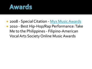 2008 - Special Citation - Myx Music Awards2010 - Best Hip-Hop/Rap Performance: Take Me to the Philippines - Filipino-American Vocal Arts Society Online Music AwardsAwards