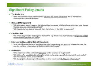Big Green Innovations


Significant Policy Issues
 Tax Collection
  – What mechanisms will be used to replace lost road and excise tax revenue due to the reduced
    consumption of gasoline or diesel?

 Demand Management
  – Will automakers support systems that allow utilities to manage vehicle recharging (beyond price signals)
    to avoid local and system grid overload?
  – Will the potential buy-back of electricity from the vehicles by the utility be supported?

 Carbon Caps
  – Will utilities be granted a credit against their carbon cap if increased electric sales are displacing carbon
    emissions from gasoline and diesel?

 Interoperability and the Role of Standards
  – What standards are needed to ensure transactional convenience and economy between the cars, the
    grid, the recharge infrastructure, and other enabling technology?

 Incentives
  – What incentives will be available to consumer for the purchase of plug-in cars?
  – Will utilities offer special electric pricing for vehicle recharging, especially discounted off peak pricing?
    Will these be cost based, or subsidized?
  – Will charging infrastructure providers get tax or other incentives to build public infrastructure?


      Confidential Confidential
                 IBM                                                                       © Copyright IBM Corporation 2008   5
 