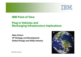 IBM Point of View

 Plug in Vehicles and
 Recharging Infrastructure Implications


 Allan Schurr
 VP Strategy and Development
 Global Energy and Utility Industry




© 2008 IBM Corporation
 