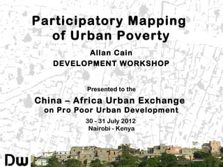 Participatory Mapping
of Urban Poverty
Allan Cain
DEVELOPMENT WORKSHOP
Presented to the

China – Africa Urban Exchange
on Pro Poor Urban Development
30 - 31 July 2012
Nairobi - Kenya

 