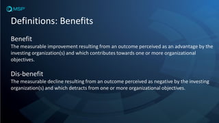 Definitions: Benefits
Benefit
The measurable improvement resulting from an outcome perceived as an advantage by the
investing organization(s) and which contributes towards one or more organizational
objectives.
Dis-benefit
The measurable decline resulting from an outcome perceived as negative by the investing
organization(s) and which detracts from one or more organizational objectives.
 