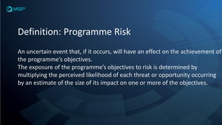 Definition: Programme Risk
An uncertain event that, if it occurs, will have an effect on the achievement of
the programme’s objectives.
The exposure of the programme’s objectives to risk is determined by
multiplying the perceived likelihood of each threat or opportunity occurring
by an estimate of the size of its impact on one or more of the objectives.
 