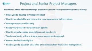 Project and Senior Project Managers
✓ Helps you to develop a strategic mindset
✓ How to be adaptable and choose the most appropriate delivery mode
✓ Manage resources effectively
✓ Keeps you focussed on outcomes of benefit
✓ How to actively engage stakeholders and gain buy-in
✓ Teaches when to utilise a programme management approach
✓ How to deal with ambiguity
✓ Enables you to establish clear lines of communication with senior management
How MSP 5th edition addresses challenges project managers and senior project managers face, enabling:
 