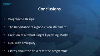Conclusions
• Programme Design
• The Importance of a good vision statement
• Creation of a robust Target Operating Model
• Deal with ambiguity
• Clarity about the drivers for the programme
 