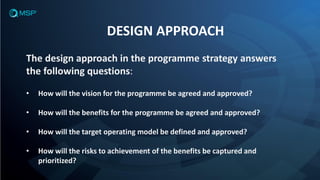 DESIGN APPROACH
The design approach in the programme strategy answers
the following questions:
• How will the vision for the programme be agreed and approved?
• How will the benefits for the programme be agreed and approved?
• How will the target operating model be defined and approved?
• How will the risks to achievement of the benefits be captured and
prioritized?
 