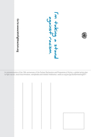 I’m taking a stand
against racism.
Go to www.letsf ightracism.org
In commemoration of the 10th anniversary of the Durban Declaration and Programme of Action, a global action plan
to fight racism, racial discrimination, xenophobia and related intolerance. www.un.org/en/ga/durbanmeeting2011