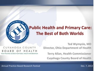 Public Health and Primary Care:
The Best of Both Worlds
Ted Wymyslo, MD
Director, Ohio Department of Health
Terry Allan, Health Commissioner
Cuyahoga County Board of Health
Annual Practice-Based Research Festival

Dec. 7, 2013

 