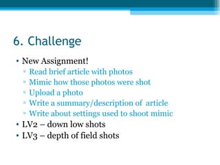 6. Challenge
• New Assignment!
▫ Read brief article with photos
▫ Mimic how those photos were shot
▫ Upload a photo
▫ Write a summary/description of article
▫ Write about settings used to shoot mimic
• LV2 – down low shots
• LV3 – depth of field shots
 