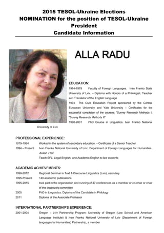2015 TESOL-Ukraine Elections
NOMINATION for the position of TESOL-Ukraine
President
Candidate Information
ALLA RADU
EDUCATION:
1974-1979 Faculty of Foreign Languages. Ivan Franko State
University of Lviv. – Diploma with Honors of a Philologist. Teacher
and Translator of the English Language
1994 The Civic Education Project sponsored by the Central
European University and Yale University – Certificates for the
successful completion of the courses: "Survey Research Methods I;
"Survey Research Methods II"
1998-2001 PhD Course in Linguistics. Ivan Franko National
University of Lviv
PROFESSIONAL EXPERIENCE:
1979-1994 Worked in the system of secondary education. – Certificate of a Senior Teacher
1994 – Present Ivan Franko National University of Lviv, Department of Foreign Languages for Humanities,
Assoc. Prof.
Teach EFL, Legal English, and Academic English to law students
ACADEMIC ACHIEVEMENTS:
1996-2012 Regional Seminar in Text & Discourse Linguistics (Lviv), secretary
1995-Present 140 academic publications
1995-2015 took part in the organization and running of 37 conferences as a member or co-chair or chair
of the organizing committee
2005 PhD in Linguistics. Diploma of the Candidate in Philology
2011 Diploma of the Associate Professor
INTERNATIONAL PARTNERSHIPS EXPERIENCE:
2001-2004 Oregon – Lviv Partnership Program: University of Oregon (Law School and American
Language Institute) & Ivan Franko National University of Lviv (Department of Foreign
languages for Humanities) Partnership, a member
 