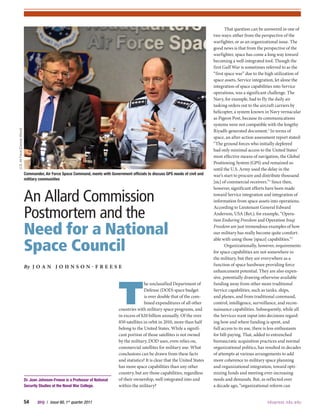 54    JFQ / issue 60, 1st
quarter 2011	 ndupress.ndu.edu
T
he unclassified Department of
Defense (DOD) space budget
is over double that of the com-
bined expenditures of all other
countries with military space programs, and
in excess of $20 billion annually. Of the over
850 satellites in orbit in 2010, more than half
belong to the United States. While a signifi-
cant portion of those satellites is not owned
by the military, DOD uses, even relies on,
commercial satellites for military use. What
conclusions can be drawn from these facts
and statistics? It is clear that the United States
has more space capabilities than any other
country, but are those capabilities, regardless
of their ownership, well integrated into and
within the military?
That question can be answered in one of
two ways: either from the perspective of the
warfighter, or as an organizational issue. The
good news is that from the perspective of the
warfighter, space has come a long way toward
becoming a well-integrated tool. Though the
first Gulf War is sometimes referred to as the
“first space war” due to the high utilization of
space assets, Service integration, let alone the
integration of space capabilities into Service
operations, was a significant challenge. The
Navy, for example, had to fly the daily air
tasking orders out to the aircraft carriers by
helicopter, a system known in Navy vernacular
as Pigeon Post, because its communications
systems were not compatible with the lengthy
Riyadh-generated document.1
In terms of
space, an after-action assessment report stated:
“The ground forces who initially deployed
had only minimal access to the United States’
most effective means of navigation, the Global
Positioning System (GPS) and remained so
until the U.S. Army used the delay in the
war’s start to procure and distribute thousand
[sic] of commercial receivers.”2
Since then,
however, significant efforts have been made
toward Service integration and integration of
information from space assets into operations.
According to Lieutenant General Edward
Anderson, USA (Ret.), for example, “Opera-
tion Enduring Freedom and Operation Iraqi
Freedom are just tremendous examples of how
our military has really become quite comfort-
able with using those [space] capabilities.”3
Organizationally, however, requirements
for space capabilities are not somewhere in
the military, but they are everywhere as a
function of space hardware providing force
enhancement potential. They are also expen-
sive, potentially drawing otherwise available
funding away from other more traditional
Service capabilities, such as tanks, ships,
and planes, and from traditional command,
control, intelligence, surveillance, and recon-
naissance capabilities. Subsequently, while all
the Services want input into decisions regard-
ing how and where funding is spent, and
full access to its use, there is less enthusiasm
for bill-paying. That, added to entrenched
bureaucratic acquisition practices and normal
organizational politics, has resulted in decades
of attempts at various arrangements to add
more coherence to military space planning
and organizational integration, toward opti-
mizing funds and meeting ever-increasing
needs and demands. But, as reflected over
a decade ago, “organizational reform can
Dr. Joan Johnson-Freese is a Professor of National
Security Studies at the Naval War College.
An Allard Commission
Postmortem and the
Need for a National
Space Council
By J o a n J o h n s o n - F r e e s e
Commander, Air Force Space Command, meets with Government officials to discuss GPS needs of civil and
military communities
U.S.AirForce(DuncanWood)
 