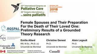 Female Spouses and Their Preparation
For the Death of Their Loved One:
Preliminary Results of a Grounded
Theory Research
Emilie Allard
RN, M.Sc., Ph.D. (c)
Université de Montréal
Christine Genest
Ph.D.
Université de Montréal
Alain Legault
Ph.D.
Université de Montréal
 