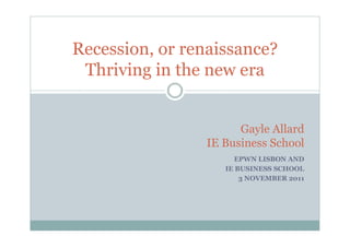 Recession, or renaissance?
 Thriving in the new era


                      Gayle Allard
                IE Business School
                      EPWN LISBON AND
                   IE BUSINESS SCHOOL
                       3 NOVEMBER 2011
 
