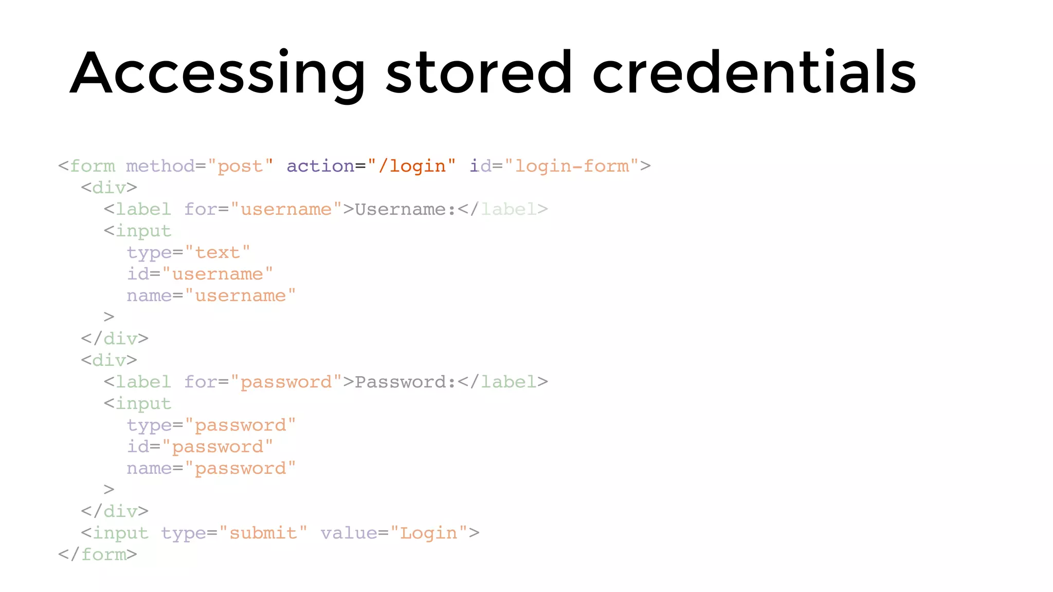 Accessing stored credentials
<form method="post" action="/login" id="login-form">
<div>
<label for="username">Username:</label>
<input
type="text"
id="username"
name="username"
>
</div>
<div>
<label for="password">Password:</label>
<input
type="password"
id="password"
name="password"
>
</div>
<input type="submit" value="Login">
</form>
 