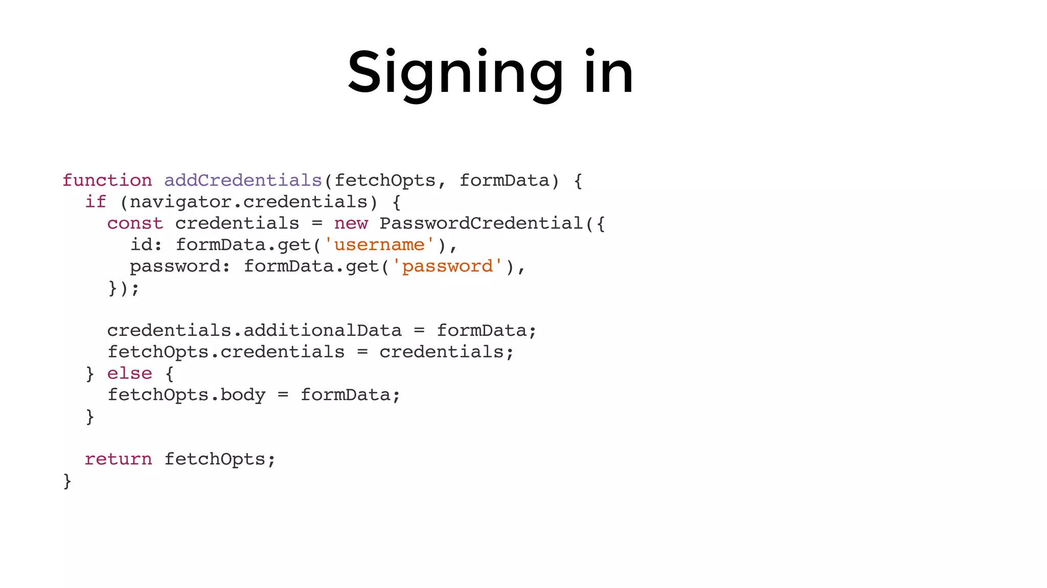 Signing in
function addCredentials(fetchOpts, formData) {
if (navigator.credentials) {
const credentials = new PasswordCredential({
id: formData.get('username'),
password: formData.get('password'),
});
credentials.additionalData = formData;
fetchOpts.credentials = credentials;
} else {
fetchOpts.body = formData;
}
return fetchOpts;
}
 