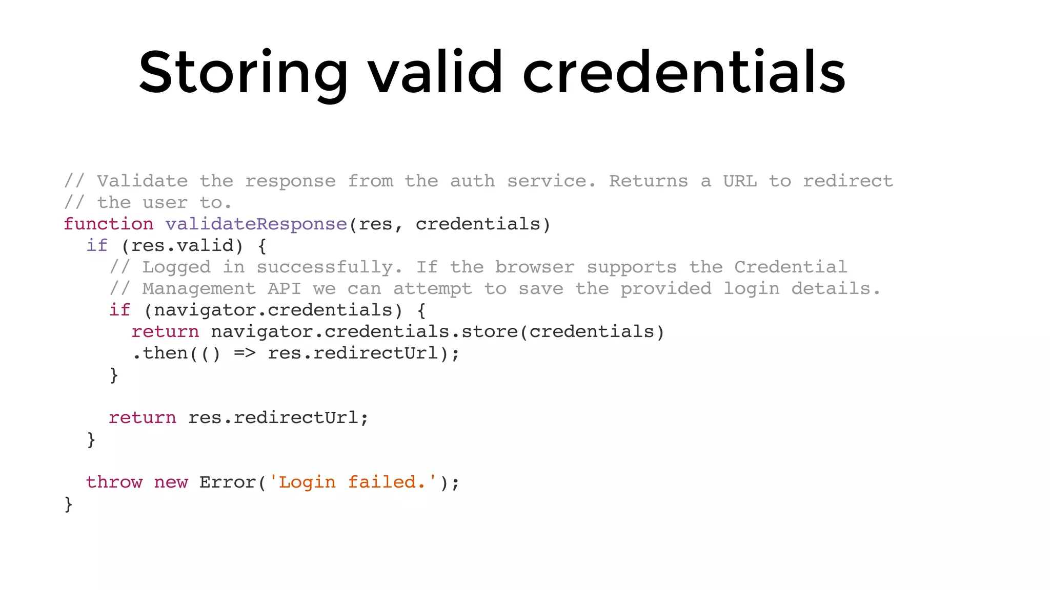 // Validate the response from the auth service. Returns a URL to redirect
// the user to.
function validateResponse(res, credentials)
if (res.valid) {
// Logged in successfully. If the browser supports the Credential
// Management API we can attempt to save the provided login details.
if (navigator.credentials) {
return navigator.credentials.store(credentials)
.then(() => res.redirectUrl);
}
return res.redirectUrl;
}
throw new Error('Login failed.');
}
Storing valid credentials
 
