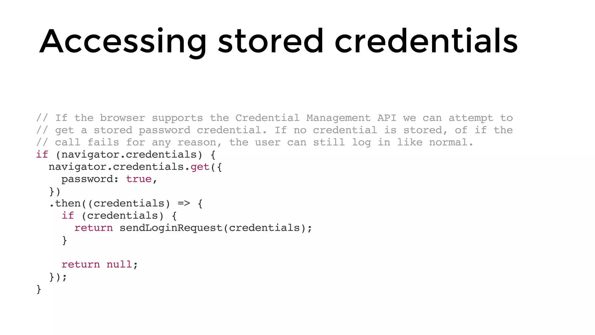 // If the browser supports the Credential Management API we can attempt to
// get a stored password credential. If no credential is stored, of if the
// call fails for any reason, the user can still log in like normal.
if (navigator.credentials) {
navigator.credentials.get({
password: true,
})
.then((credentials) => {
if (credentials) {
return sendLoginRequest(credentials);
}
return null;
});
}
Accessing stored credentials
 