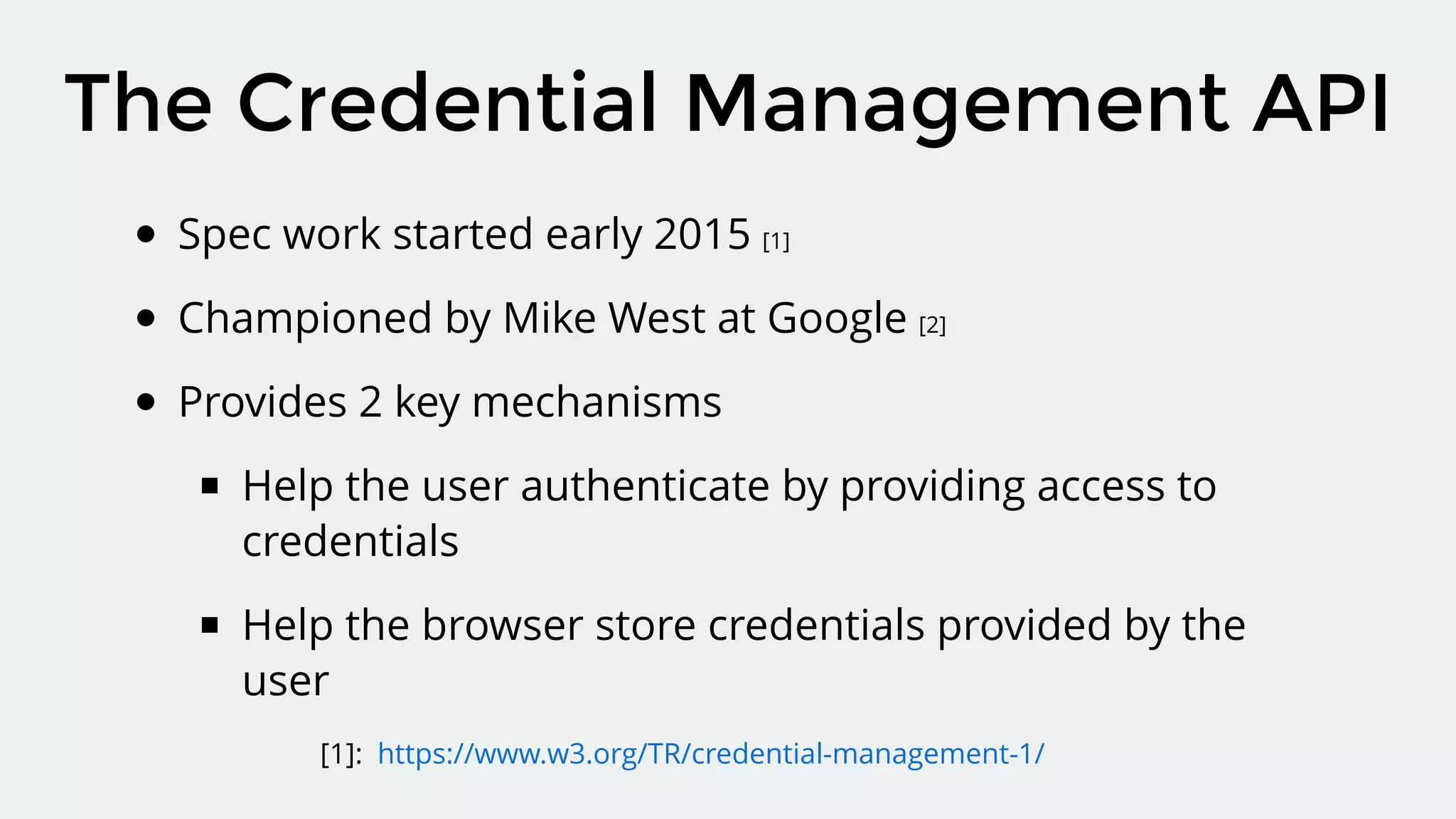 Spec work started early 2015 [1]
Championed by Mike West at Google [2]
Provides 2 key mechanisms
Help the user authenticate by providing access to
credentials
Help the browser store credentials provided by the
user
The Credential Management API
[1]: https://www.w3.org/TR/credential-management-1/
 
