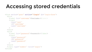 Accessing stored credentials
<form method="post" action="/login" id="login-form">
<div>
<label for="username">Username:</label>
<input
type="text"
id="username"
name="username"
>
</div>
<div>
<label for="password">Password:</label>
<input
type="password"
id="password"
name="password"
>
</div>
<input type="submit" value="Login">
</form>
 