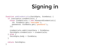 Signing in
function addCredentials(fetchOpts, formData) {
if (navigator.credentials) {
const credentials = new PasswordCredential({
id: formData.get('username'),
password: formData.get('password'),
});
credentials.additionalData = formData;
fetchOpts.credentials = credentials;
} else {
fetchOpts.body = formData;
}
return fetchOpts;
}
 