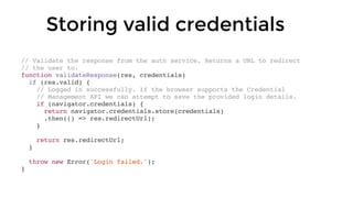 // Validate the response from the auth service. Returns a URL to redirect
// the user to.
function validateResponse(res, credentials)
if (res.valid) {
// Logged in successfully. If the browser supports the Credential
// Management API we can attempt to save the provided login details.
if (navigator.credentials) {
return navigator.credentials.store(credentials)
.then(() => res.redirectUrl);
}
return res.redirectUrl;
}
throw new Error('Login failed.');
}
Storing valid credentials
 