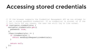 // If the browser supports the Credential Management API we can attempt to
// get a stored password credential. If no credential is stored, of if the
// call fails for any reason, the user can still log in like normal.
if (navigator.credentials) {
navigator.credentials.get({
password: true,
})
.then((credentials) => {
if (credentials) {
return sendLoginRequest(credentials);
}
return null;
});
}
Accessing stored credentials
 