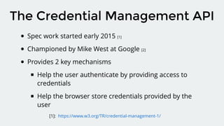 Spec work started early 2015 [1]
Championed by Mike West at Google [2]
Provides 2 key mechanisms
Help the user authenticate by providing access to
credentials
Help the browser store credentials provided by the
user
The Credential Management API
[1]: https://www.w3.org/TR/credential-management-1/
 