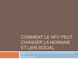 COMMENT LE NFC PEUT
CHANGER LA MONNAIE
ET LIEN SOCIAL
Laurence Allard, MCF Sciences de la Communication,IRCAV-Paris 3/Université
Lille 3
http://www.mobactu.fr
 