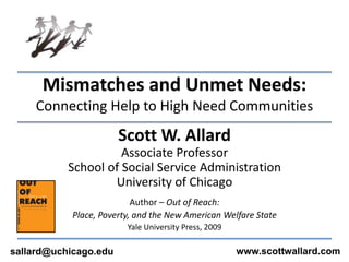 Mismatches and Unmet Needs:Connecting Help to High Need Communities Scott W. Allard Associate Professor School of Social Service Administration University of Chicago Author – Out of Reach:  Place, Poverty, and the New American Welfare State Yale University Press, 2009 www.scottwallard.com sallard@uchicago.edu 