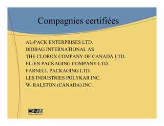 Compagnies certifiées

AL-PACK ENTERPRISES LTD.
BIOBAG INTERNATIONAL AS
THE CLOROX COMPANY OF CANADA LTD.
EL-EN PACKAGING COMPANY LTD.
FARNELL PACKAGING LTD.
LES INDUSTRIES POLYKAR INC.
W. RALSTON (CANADA) INC.
 