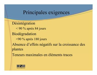 Principales exigences
Désintégration
  < 90 % après 84 jours
Biodégradation
  <90 % après 180 jours
Absence d’effets négatifs sur la croissance des
plantes
Teneurs maximales en éléments traces
 
