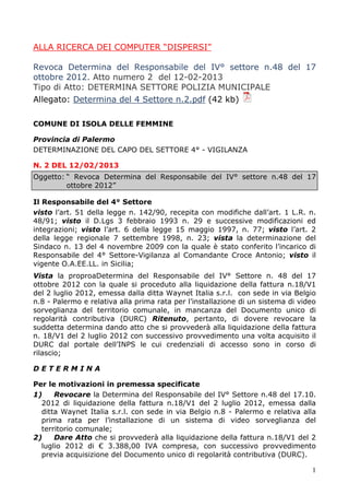 1
ALLA RICERCA DEI COMPUTER “DISPERSI”
Revoca Determina del Responsabile del IV° settore n.48 del 17
ottobre 2012. Atto numero 2 del 12-02-2013
Tipo di Atto: DETERMINA SETTORE POLIZIA MUNICIPALE
Allegato: Determina del 4 Settore n.2.pdf (42 kb)
COMUNE DI ISOLA DELLE FEMMINE
Provincia di Palermo
DETERMINAZIONE DEL CAPO DEL SETTORE 4° - VIGILANZA
N. 2 DEL 12/02/2013
Oggetto: “ Revoca Determina del Responsabile del IV° settore n.48 del 17
ottobre 2012”
Il Responsabile del 4° Settore
visto l’art. 51 della legge n. 142/90, recepita con modifiche dall’art. 1 L.R. n.
48/91; visto il D.Lgs 3 febbraio 1993 n. 29 e successive modificazioni ed
integrazioni; visto l’art. 6 della legge 15 maggio 1997, n. 77; visto l’art. 2
della legge regionale 7 settembre 1998, n. 23; vista la determinazione del
Sindaco n. 13 del 4 novembre 2009 con la quale è stato conferito l’incarico di
Responsabile del 4° Settore-Vigilanza al Comandante Croce Antonio; visto il
vigente O.A.EE.LL. in Sicilia;
Vista la proproaDetermina del Responsabile del IV° Settore n. 48 del 17
ottobre 2012 con la quale si proceduto alla liquidazione della fattura n.18/V1
del 2 luglio 2012, emessa dalla ditta Waynet Italia s.r.l. con sede in via Belgio
n.8 - Palermo e relativa alla prima rata per l’installazione di un sistema di video
sorveglianza del territorio comunale, in mancanza del Documento unico di
regolarità contributiva (DURC) Ritenuto, pertanto, di dovere revocare la
suddetta determina dando atto che si provvederà alla liquidazione della fattura
n. 18/V1 del 2 luglio 2012 con successivo provvedimento una volta acquisito il
DURC dal portale dell’INPS le cui credenziali di accesso sono in corso di
rilascio;
D E T E R M I N A
Per le motivazioni in premessa specificate
1) Revocare la Determina del Responsabile del IV° Settore n.48 del 17.10.
2012 di liquidazione della fattura n.18/V1 del 2 luglio 2012, emessa dalla
ditta Waynet Italia s.r.l. con sede in via Belgio n.8 - Palermo e relativa alla
prima rata per l’installazione di un sistema di video sorveglianza del
territorio comunale;
2) Dare Atto che si provvederà alla liquidazione della fattura n.18/V1 del 2
luglio 2012 di € 3.388,00 IVA compresa, con successivo provvedimento
previa acquisizione del Documento unico di regolarità contributiva (DURC).
 