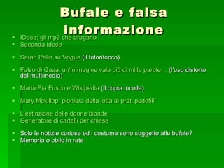 Bufale e falsa informazione IDose : gli mp3 che drogano Seconda  Idose Sarah  Palin  su Vogue  (il fotoritocco) Falso di Gaza: un’immagine vale più di mille  parole…  (l’uso distorto del multimedia) Maria Pia  Fusco  e  Wikipedia  (il copia incolla) Mary  Mckillop : pioniera della lotta ai preti pedofili”  L’estinzione delle donne bionde Generatore di cartelli per chiese Solo le notizie curiose ed i costume sono soggetto alle bufale? Memoria o oblio in rete 