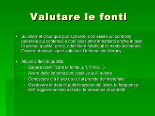 Valutare le fonti Su internet chiunque può scrivere, non esiste un controllo generale sui contenuti e così possiamo imbatterci anche in testi di scarsa qualità, errati, addirittura falsificati in modo deliberato. Occorre dunque saper valutare: l’information literacy Alcuni criteri di qualità Sapere identificare la fonte (url, firma…) Avere delle informazioni positive sull’ autore Conoscere già il sito da cui si prende del materiale Osservare la data di pubblicazione del testo, la frequenza dell’ aggiornamento del sito, la presenza di contatti 