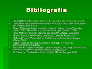 Bibliografia Laura Cohen,  http:// library.albany.edu / usered / eval / evalweb / index.html Leopoldina Fortunati e Mauro Sarrica,  Internet in redazione , in Problemi dell'informazione 4/2006  Sergio Maistrello,  La parte abitata della rete , Milano, Hops Tecniche Nuove, 2007,  Giornalismo e new media , Apogeo, Milano, 2010 Fabio Metitieri,  Il grande inganno del web 2.0  ,Laterza, Bari, 2009 Alberto Papuzzi,  Professione giornalista , Donzelli, Roma, 2003  Stefano Porro e Walter Molino,  Disinformation technology , Apogeo, Milano, 2003  Nicola Rabbi,  Le fonti giornalistiche e internet  , in "Problemi dell'informazione" n 3/2007 Salvatore Romagnolo,  Google: ricerche, mappe, libri, blog, con il motore di ricerca piu famoso del Web , Milano, Apogeo, 2006 M. Russo, V. Zambardino,  Eretici digitali , Milano, Apogeo, 2009 