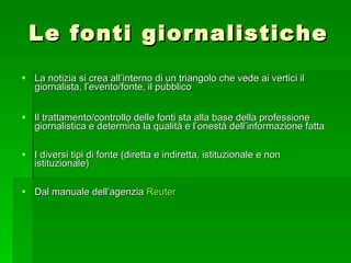 Le fonti giornalistiche La notizia si crea all’interno di un triangolo che vede ai vertici il giornalista, l’evento/fonte, il pubblico  Il trattamento/controllo delle fonti sta alla base della professione giornalistica e determina la qualità e l’onestà dell’informazione fatta I diversi tipi di fonte (diretta e indiretta, istituzionale e non istituzionale) Dal manuale dell’agenzia  Reuter 