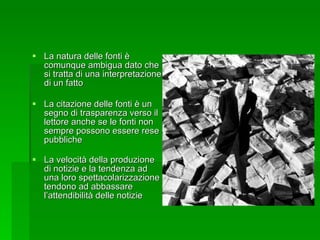 La natura delle fonti è comunque ambigua dato che si tratta di una interpretazione di un fatto La citazione delle fonti è un segno di trasparenza verso il lettore anche se le fonti non sempre possono essere rese pubbliche La velocità della produzione di notizie e la tendenza ad una loro spettacolarizzazione tendono ad abbassare l’attendibilità delle notizie 