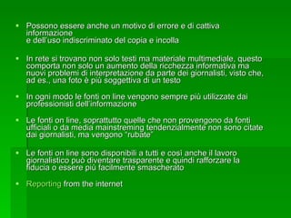 Possono essere anche un motivo di errore e di cattiva informazione e dell’uso indiscriminato del copia e incolla In rete si trovano non solo testi ma materiale multimediale, questo comporta non solo un aumento della ricchezza informativa ma nuovi problemi di interpretazione da parte dei giornalisti, visto che, ad es., una foto è più soggettiva di un testo In ogni modo le fonti on line vengono sempre più utilizzate dai professionisti dell’informazione Le fonti on line, soprattutto quelle che non provengono da fonti ufficiali o da media mainstreming tendenzialmente non sono citate dai giornalisti, ma vengono “rubate” Le fonti on line sono disponibili a tutti e così anche il lavoro giornalistico può diventare trasparente e quindi rafforzare la fiducia o essere più facilmente smascherato Reporting  from the internet 