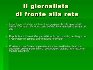 Il giornalista  di fronte alla rete Le fonti giornalistiche e internet : come usano la rete i giornalisti italiani? Come si difendono dalle bufale? Una mia ricerca scritta nel 2007 Repubblica.it: l’uso di Google, Wikipedia con cautela, rari blog e per il resto non c’e’ tempo; la formazione informale Corriere.it: una fonte complementare e non sostitutiva, l’uso dei quotidiani on line statunitensi, i collaboratori digitali, l’informazione medico scientifica 