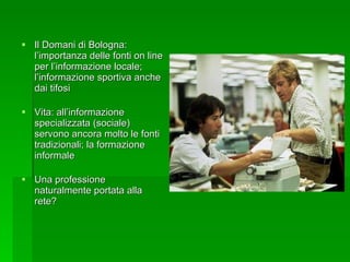 Il Domani di Bologna: l’importanza delle fonti on line per l’informazione locale; l’informazione sportiva anche dai tifosi Vita: all’informazione specializzata (sociale) servono ancora molto le fonti tradizionali; la formazione informale Una professione naturalmente portata alla rete? 