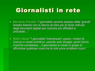Giornalisti in rete Bernardo  Parrella : "I giornalisti vecchio stampo delle ‘grandi' testate italiane non si danno da fare più di tanto nell'uso degli strumenti digitali per ricerche più affidabili e articolate…” Robin  Good : "i giornalisti 'mainstream' usano i motori di ricerca in modo primitivo, usando solo Google, pochi fanno ricerche complesse... il giornalista si crede in grado di affrontare qualsiasi cosa ma la rete pone problemi nuovi“ 