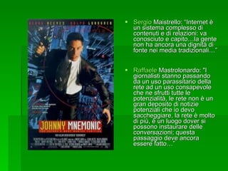 Sergio  Maistrello : “Internet è un sistema complesso di contenuti e di relazioni: va conosciuto e capito…la gente non ha ancora una dignità di fonte nei media tradizionali…”  Raffaele  Mastrolonardo : "I giornalisti stanno passando da un uso parassitario della rete ad un uso consapevole che ne sfrutti tutte le potenzialità, le rete non è un gran deposito di notizie potenziali che io devo saccheggiare, la rete è molto di più, è un luogo dover si possono instaurare delle conversazioni; questa passaggio deve ancora essere fatto…” 