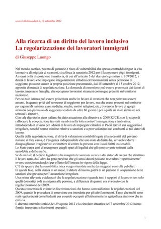 www.bollettinoadapt.it, 19 settembre 2012




Alla ricerca di un diritto del lavoro inclusivo
La regolarizzazione dei lavoratori immigrati
di Giuseppe Luongo

Nel mondo caotico, povero di garanzie e ricco di vulnerabilità che spesso contraddistingue la vita
lavorativa di migliaia di stranieri, si colloca la sanatoria 2012 per il lavoro nero degli immigrati.
Ai sensi della disposizione transitoria, di cui all’articolo 5 del decreto legislativo n. 109/2012, i
datori di lavoro che impiegano irregolarmente cittadini extracomunitari senza permesso di
soggiorno possono sanare la propria posizione presentando, dal 15 settembre al 15 ottobre 2012,
apposita domanda di regolarizzazione. La domanda di emersione può essere presentata dai datori di
lavoro, imprese e famiglie, che occupano lavoratori stranieri comunque presenti sul territorio
nazionale.
Per cui tale istanza può essere presentata anche in favore di stranieri che non potevano essere
assunti, in quanto privi del permesso di soggiorno per lavoro, ma che erano presenti sul territorio
per ragioni di turismo, cure mediche, studio, motivi religiosi, etc.; ovvero in favore di quegli
stranieri con permesso di soggiorno scaduto da oltre 60 giorni e per i quali sia stato richiesto nei
termini il rinnovo.
Con tale decreto lo stato italiano ha dato attuazione alla direttiva n. 2009/52/CE, con lo scopo di
rafforzare la cooperazione tra stati membri nella lotta contro l’immigrazione clandestina,
introducendo il divieto per i datori di lavoro di impiegare cittadini di Paesi terzi il cui soggiorno è
irregolare, nonché norme minime relative a sanzioni e a provvedimenti nei confronti di tali datori di
lavoro.
Quella della regolarizzazione, al di là di valutazioni contabili legate alla necessità del governo
italiano di fare cassa, è l’esigenza indispensabile che uno stato di diritto ha, se vuole ridurre
disuguaglianze irragionevoli e rimettere al centro la persona con i suoi diritti inalienabili.
Lo Stato cerca così di recuperare quegli spazi di legalità che gli sono sovente sottratti dalla
xenofobia e dalle mafie.
Se da un lato il decreto legislativo ha inasprito le sanzioni a carico dei datori di lavoro che sfruttano
il lavoro nero, dall’altro ha però previsto che gli stessi datori possano ravvedersi “operosamente”
ovvero autodenunciandosi per effetto dell’entrata in vigore della legge.
C’è da sperare che la sensibilità civica venga stimolata anche da maggiori controlli pubblici.
In questa fase, della durata di un mese, il datore di lavoro godrà di un periodo di sospensione delle
sanzioni che gravano per l’assunzione irregolare.
Una prima rilevante evidenza è che la regolarizzazione riguarda tutti i rapporti di lavoro e non solo
quelli domestici o di assistenza alle persone, a differenza di quanto era avvenuto con la
regolarizzazione del 2009.
Questo consentirà di evitare le discriminazioni che hanno contraddistinto le regolarizzazioni del
2009, quando la procedura di emersione era interdetta per gli altri lavoratori. Tanto che molti sono
stati regolarizzati come badanti pur essendo occupati effettivamente in agricoltura piuttosto che in
edilizia.
Il decreto interministeriale del 29 agosto 2012 e la circolare attuativa del 7 settembre 2012 hanno
fornito importanti chiarimenti operativi.


                                                                                                        1
 