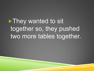 They wanted to sit together so, they pushed two more tables together.  