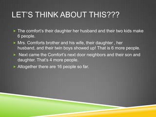 Let’s think about this??? The comfort’s their daughter her husband and their two kids make 6 people.Mrs. Comforts brother and his wife, their daughter , her husband, and their twin boys showed up! That is 6 more people.  Next came the Comfort’s next door neighbors and their son and daughter. That’s 4 more people. Altogether there are 16 people so far.  