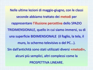 Nelle ultime lezioni di maggio-giugno, con le classi seconde abbiamo trattato dei metodiper rappresentare l’illusione percettiva dello SPAZIO TRIDIMENSIONALE, quello in cui siamo immersi, su di una superficie BIDIMENSIONALE (il foglio, la tela, il muro, lo schermo televisivo o del PC...). 
Sin dall’antichità sono stati utilizzati diversi «metodi», 
alcuni più semplici, altri complessi come la PROSPETTIVA LINEARE.  