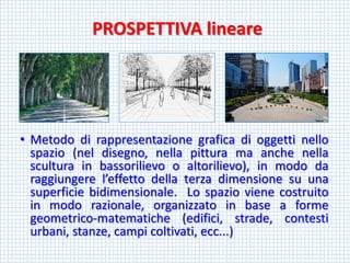 PROSPETTIVA lineare 
•Metododirappresentazionegraficadioggettinellospazio(neldisegno,nellapitturamaanchenellasculturainbassorilievooaltorilievo),inmododaraggiungerel’effettodellaterzadimensionesuunasuperficiebidimensionale.Lospaziovienecostruitoinmodorazionale,organizzatoinbaseaformegeometrico-matematiche(edifici,strade,contestiurbani,stanze,campicoltivati,ecc...)  