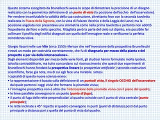 Questo sistema escogitato da Brunelleschi aveva lo scopo di dimostrare la precisione di un disegno realizzato con la geometrica definizione di un punto di vista (la posizione dell’occhio dell’osservatore). Per rendere inconfutabile la validità della sua costruzione, altrettanto fece con la seconda tavoletta realizzata in Piazza della Signoria, con la vista di Palazzo Vecchio e della Loggia dei Lanzi; ma la posizione angolata non presentava una simmetria come nella prima tavoletta e pertanto non adottò l’espediente del foro e dello specchio. Ritagliata però la parte del cielo sul dipinto, era possibile far collimare il profilo degli edifici disegnati con quello dell’immagine reale e verificarne la perfetta coincidenza visiva. 
Giorgio Vasari nelle sue Vite(circa 1550) riferisce che nell’invenzione della prospettiva Brunelleschi «trovò un modo per costruirla correttamente, che fu di disegnarla per mezzo della pianta e del 
prospetto e per via della intersecazione». 
Dagli elementi disponibili per mezzo delle varie fonti, gli studiosi hanno formulato molte ipotesi, talvolta contraddittorie, ma tutte concordano sul riconoscimento che questi due esperimenti di Brunelleschi hanno fondato la prospettiva lineare (o prospettiva artificiale ) secondo costruzioni scientifiche, forse già note, ma di cui egli fece una mirabile sintesi. 
I capisaldi di questa nuova scienza erano: 
• la rappresentazione è basata sulla definizione di un puntodivista, il singolo OCCHIO dell’osservatore 
dal quale partono i raggi visivi che formano la piramide visiva; 
• l’immagine prospettica non è altro che l’intersezione della piramide visiva con il piano del quadro; 
• le linee parallele convergono in un punto (punto di fuga); 
• il punto di fuga delle rette perpendicolari al quadro coincide con il punto di vista centrale (punto 
principale); 
• le rette inclinate a 45°rispetto al quadro convergono in punti (punti di distanza) posti dal punto 
principale a distanza pari a quella del punto di vista dal quadro.  